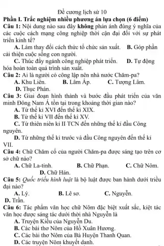 Đề cương lịch sử 10
Phần I. Trắc nghiệm nhiều phương án lựa chọn (6 điểm)
Câu 1: Nội dung nào sau đây không phản ánh đúng ý nghĩa của
các cuộc cách mạng công nghiệp thời cận đại đối với sự phát
triển kinh tế?
cải thiện cuộc sống con người.
A. Làm thay đổi cách thức tổ chức sản xuất. B. Góp phần
C. Thúc đẩy ngành công nghiệp phát triển.
hóa hoàn toàn quá trình sản xuất.
D. Tự động
Câu 2: Ai là người có công lập nên nhà nước Chǎm -pa?
A. Khu Liên.
B. Lâm Âp.
C. Tượng Lâm.
D. Thục Phán.
Câu 3: Giai đoạn hình thành và bước đầu phát triển của vǎn
minh Đông Nam Á tồn tại trong khoảng thời gian nào?
A. Từ thế kỉ XVI đến thế kỉ XIX
B. Từ thế kỉ VII đến thế kỉ XV.
C. Từ thiên niên kỉ II TCN đến những thế kỉ đầu . Công
nguyên.
D. Từ những thế kỉ trước và đầu Công nguyên đến thế kỉ
VII.
Câu 4: Chữ Chǎm cổ của người Chǎm -pa được sáng tạo trên cơ
sở chữ nào?
A. Chữ La-tinh.
B. Chữ Phạn.
C. Chữ Nôm.
D. Chữ Hán.
Câu 5: Quốc triều hình luật là bộ luật được ban hành dưới triều
đại nào?
A. Lý.
B. Lê sơ.
C. Nguyễn.
D. Trần.
Câu 6: Tác phẩm vǎn học chữ Nôm đặc biệt xuất sắc , kiệt tác
vǎn học được sáng tác dưới thời nhà . Nguyễn là
A. Truyện Kiểu của Nguyễn Du.
B. Các bài tho Nôm của Hồ Xuân Hương.
C. Các bài tho Nôm của Bà Huyện Thanh Quan.
D. Các truyện Nôm khuyết danh.