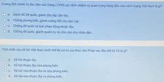 Cương linh chính trị đầu tiên của Đảng (1930) xác định nhiệm vụ quan trọng hàng đầu của cách mạng Việt Nam là gì?
a. Đánh đó để quốc, giành độc lập dân tộc.
b. Chống phong kiến giảnh ruộng đất cho dân cày.
c. Chống đế quốc và bọn phản động thuộc địa.
d. Chống đế quốc, giảnh quyền tự do dân chủ cho nhân dân.
Tính chất của xã hội Việt Nam dưới chế độ cai trị của thực dân Pháp vào đầu thế kỷ XX là gì?
a. Xã hội thuộc địa.
b. Xã hội thuộc địa nửa phong kiến.
c. Xã hội nửa thuộc địa và nửa phong kiến.
d. Xã hội nửa thuộc địa và phong kiến.