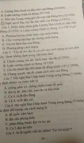 A. Cương lĩnh chính trị đầu tiên của Đảng (2/1930)
B. Luận cương chính trị tháng 10/1930
C. Thư của Trung ương gửi cho các cấp Đảng bộ (12/1930)
(D) Nghị quyết Đại hội lần thứ nhất của Đảng (3/1935)
Câu 5. Điểm khác nhau giữa Cương lĩnh chính trị đầu tiên
Đảng (2/1930) và Luận cương chính trị tháng 10/1930 là gì?
A. Phương hướng chiến lược của cách mạng.
B. Chủ trương tập hợp lực lượng cách mạng.
C. Vai trò lãnh đạo của Đảng.
D. Phương pháp cách mạng.
Câu 6. "Vấn đề thổ địa là cái cốt của cách mạng tư sản dân
lên" được khǎng định trong vǎn kiện nào?
A. Chính cương vǎn tắt, Sách lược vǎn tắt (2/1930)
B. Luận cương chính trị tháng 10/1930.
C. Chỉ thị thành lập Hội phản đế đồng minh (18/11/1930).
D. Chung quanh vấn đề chính sách mới của Đảng.
Câu 7. Hội nghị Ban Chấp hành Trung ương Đảng (7/1936)
c định nhiệm vụ trước mắt là:
A. chống phát xít,chống chiến tranh để quốc
B. đòi tự do dân chủ, cơm áo và hòa bình
C. Cả A và B đều đúng
D. Cả A và B đều sai.
Câu 8. Hội nghị Ban Chấp hành Trung ương Đảng (7/1936)
Ác định đối tượng của cách mạng là:
A. để quốc xâm lược
B. địa chủ phong kiến
C. phản động thuộc địa và tay sai
D. Cả 3 đáp án trên.
Câu 9. Ai là người viết tác phẩm "Tự chỉ trích"?