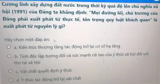 Cương lĩnh xây dựng đất nước trong thời kỳ quá đô lên chủ nghĩa xã
hội (1991)của Đảng ta khẳng định: "Mọi đường lối , chủ trưởng của
Đảng phải xuất phát từ thực tế,tôn trọng quy luật khách quan'' là
xuất phát từ nguyên lý gì?
Hãy chọn một đáp án:
a. Kiến trúc thượng tầng tác động trở lại cơ sở hạ tầng
b. Tính độc lập tương đối và sức mạnh cải tạo của ý thức xã hội đối với
tồn tại xã hội
c. Vật chất quyết định ý thức
d. Ý thức tác động trở lại vật chất