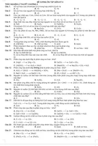 ĐỀ CƯƠNG ÔN TẬP GIỮA KỲ II
Câu 1: Số oxi hóa của chromium (Cr) trong hợp chất K_(2)Cr_(2)O_(7) là
A. +2
B. +3
C. +6
D. +4
Câu 2:
Số oxi hóa của nguyên tử S trong hợp chất SO_(2) là
A. +2
B. +4
C. +6
D. -1
Câu 3:
Cho các chất sau: C_(2)H_(6),CH_(4)O và C_(2)H_(4). Số oxi hóa trung bình của nguyên tử C trong các phân tử
trên lần lượt là
A. -3,-2,-2
B. -3,-3,-2
-2,-2,-2
-3,-2,-3
+3?
Câu 4: Hợp chất nào sau đây chứa hai loại nguyên tử iron (Fe) với số oxi hóa +2 và
B.
A. Fe0.
Fe_(3)O_(4).
Fe(OH)_(3).
D. Fe_(2)O_(3).
Câu 5:
Chromium (Cr) có số oxi hóa +2 trong hợp chất nào sau đây?
A. Cr(OH)_(3).
B Na_(2)CrO_(4).
CrCl_(2).
D. Cr_(2)O_(3).
Câu 6:
Cho các phân tử sau: N_(2),NH_(3),HNO_(3). Số oxi hóa của nguyên tử N trong các phân tử trên lần lượt
là
A. 0, -3,-4
B. 0,+3,+5
C. -3,-3,+4
D. 0, -3,+5
Câu 7:
Trong hợp chất SO_(3), số oxi hóa của sulfur (S) là
A. +2
B. +3
C. +5
D. +6
Câu 8:
Trong phản ứng oxi hóa - khử, chất nhường electron được gọi là
A. chất khử.
B. chất oxi hóa.
C. acid.
D. base.
Câu 9:
Phản ứng kèm theo sự cho và nhận electron được gọi là phản ứng
B. phân hủy.	C. trao đổi.
A. đốt cháy.
D. oxi hóa - khử.
Câu 10:
Dấu hiệu để nhận biết một phản ứng oxi hoá - khử là
A. tạo ra chất kết tủa.
B. tạo ra chất khí.
C. có sự thay đổi màu sắc của các chất.
D. có sự thay đổi số oxi hoá của một số nguyên
Phản ứng nào dưới đây là phản ứng oxi hoá - khử?
2HgOxrightarrow (t^0)2Hg+O_(2).
CaCO_(3)xrightarrow (t^circ )CaO+CO_(2)
C 2Al(OH)_(3)xrightarrow (t^circ )Al_(2)O_(3)+3H_(2)O
2NaHCO_(3)xrightarrow (t^circ )Na_(2)CO_(3)+CO_(2)+H_(2)O
Phản ứng nào dưới đây không phải là phản ứng oxi hoá - khử?
Al_(4)C_(3)+12H_(2)Oarrow 4Al(OH)_(3)+3CH_(4)
B. 2Na+2H_(2)Oarrow 2NaOH+H_(2).
D 2F_(2)+2H_(2)Oarrow 4HF+O_(2)
NaH+H_(2)Oarrow NaOH+H_(2)
Câu 13: Nguyên tử sulfur chỉ thể hiện tính khử (trong điều kiện phản ứng phù hợp) trong hợp chất nào
sau đây?
A. SO_(2).
B. H_(2)SO_(4).
H_(2)S.
D. Na_(2)SO_(3)
Câu 14: Xét phản ứng điều chế H2 trong phòng thí nghiệm:Zn + 2HCl > ZnCl2+Hz.Chất đóng vai Zn+2HClarrow ZnCl_(2)+H_(2) Zn + 2HCl
A. H_(2).	B.
trò chất khử trong phản ứng là
ZnCl_(2).	C. HCl.	D. Zn.
Câu 15: Nguyên tử sulfur (S) thế hiện tính khử và tính oxi hóa trong chất nào sau đây?
A. SO_(3).	B. SO_(2).	C. H_(2)SO_(4).
D. H2S.
Câu 16: Nguyên tử carbon (C) có khả nǎng thế hiện tính oxi hóa , vừa có khả nǎng thể hiện tính khử trong
chất nào sau đây?
A. C.
B. CO_(2).
CaCO_(3).
D. CH_(4).
Dẫn khí H2 đi qua ống sứ đựng bột CuO nung nóng để thực hiện phản ứng hóa học sau:
CuO+H_(2)xrightarrow (t^circ )Cu+H_(2)O . Trong phản ứng trên , chất đóng vai trò chất khử là
A. CuO.
B. Cu.
C. H_(2).
D. H_(2)O
Câu 18: Phản ứng nào sau đây là phản ứng oxi hóa - khử?
2Ca+O_(2)xrightarrow (t^circ )2CaO
B CaCO_(3)xrightarrow (t^circ )CaO+CO_(2)
C CaO+H_(2)Oarrow Ca(OH)_(2)
D Ca(OH)_(2)+CO_(2)arrow CaCO_(3)+H_(2)O
Câu 19: Carbon đóng vai trò chất oxi hóa ở phản ứng nào sau đây?
C+O_(2)xrightarrow (t^circ )CO_(2)
B C+CO_(2)xrightarrow (t^circ )2CO
C C+H_(2)Oxrightarrow (t^circ )CO+H_(2).
C+2H_(2)xrightarrow (t^0)CH_(4). e, CH4
Khi tham gia các phản ứng đốt cháy nhiên liệu, oxygen đóng vai trò là
A. chất khử.	B. acid.	C. base.
D. chất oxi hóa
Câu 21: Chlorine vừa đóng vai trò chất oxi hóa vừa đóng vai trỏ chất khử trong phản ứng nào sau đây?
2Na+Cl_(2)xrightarrow (t^0)2NaCl	B H_(2)+Cl_(2)xrightarrow (at)2HCl.
2FeCl_(2)+Cl_(2)xrightarrow (t^circ )2FeCl_(3)
D 2NaOH+Cl_(2)arrow NaCl+NaClO+H_(2)O
