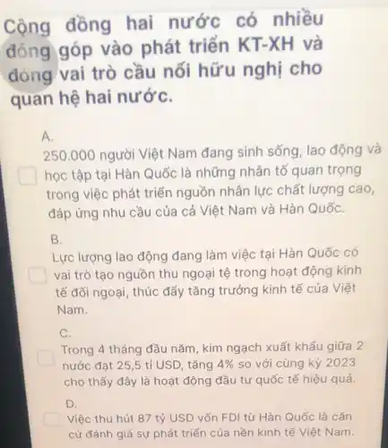 Cộng đồng hai nước có nhiều
đóng góp vào phát triển KT-XH và
đóng vai trò cầu nối hữu nghị cho
quan hệ hai nướC.
A.
250.000 người Việt Nam đang sinh sống , lao động và
học tập tại Hàn Quốc là những nhân tố quan trọng
trong việc phát triển nguồn nhân lực chất lượng cao,
đáp ứng nhu cầu của cả Việt Nam và Hàn QuốC.
B.
Lực lượng lao động đang làm việc tại Hàn Quốc có
vai trò tạo nguồn thu ngoại tệ trong hoạt động kinh
tế đối ngoại, thúc đẩy tǎng trưởng kinh tế của Việt
Nam.
C.
Trong 4 tháng đầu nǎm, kim ngạch xuất khẩu giữa 2
nước đạt 25,5 tỉ USD, tǎng 4%  so với cùng kỳ 2023
cho thấy đây là hoạt động đầu tư quốc tế hiệu quả.
Việc thu hút 87 tỷ USD vốn FDI từ Hàn Quốc là cǎn
cứ đánh giá sự phát triển của nền kinh tế Việt Nam.