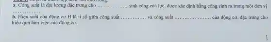 a. Công suất là đại lượng đặc trưng cho
trong.
__ sinh công của lực,được xác định bằng công sinh ra trong một đơn vị
__
b. Hiệu suất của động cơ H là tỉ số giữa công suất ................ và công suất __ của động cơ, đặc trưng cho __
hiệu quả làm việc của động cơ.