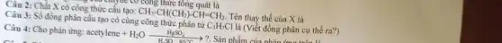 công thức tổng quát là
Câu 2: Chất X có công thức cấu tạo:
CH_(3)-CH(CH_(3))-CH=CH_(2).
Tên thay thế của X là
Câu 3: Số đồng phân cấu tạo có cùng công thức phân tử
C_(3)H_(7)Cl
là (Viết đồng phân cụ thể ra?)
Câu 4: Cho phản ứng:
acetylene+H_(2)Oxrightarrow [HgSO_(4)](H_(2)SO_(4))
-> ?. Sản phẩm của