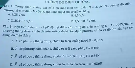 CƯỜNG ĐỘ ĐIỆN TRƯỜNG
Câu 1. Trong chân không đặt cố định một điện tích điểm
Q=2cdot 10^-13C
Cường độ điện
trường tại một điếm M cách Q một khoảng 2 cm có giá trị bằng
A. 2,25V/m
B. 4,5V/m
C. 2,25cdot 10^-4V/m
D. 4,5cdot 10^-4V/m
Câu 2. Điện tích điếm q=-3mu C đặt tại điểm có cường độ điện trường
E=12000V/m
có
phương thẳng đứng chiều từ trên xuống dưới.Xác định phương chiều và độ lớn của lực tác
dụng lên điện tích q:
A. overrightarrow (F) có phương thẳng đứng,chiều từ trên xuống dưới, F=0,36N
B. overrightarrow (F) có phương nằm ngang chiều từ trái sang phải, F=0,48N
C. overrightarrow (F) có phương thẳng đứng,chiều từ dưới lên trên, F=0,36N
D. overrightarrow (F) có phương thẳng đứng,chiều từ dưới lên trên, F=0,036N