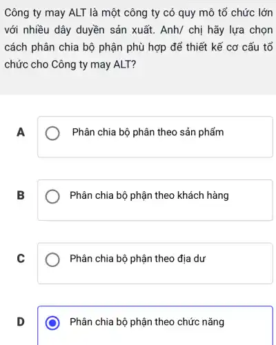 Công ty may ALT là một công ty có quy mô tổ chức lớn
với nhiều dây duyền sản xuất. Anh/chi hãy lựa chọn
cách phân chia bộ phận phù hợp để thiết kế cơ cấu tổ
chức cho Công ty may ALT?
A
Phân chia bộ phân theo sản phẩm
B
Phân chia bộ phận theo khách hàng
C
Phân chia bộ phận theo địa dư
D
Phân chia bộ phận theo chức nǎng