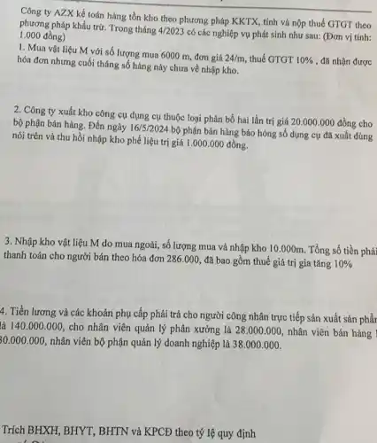 Công ty AZX kế toán hàng tồn kho theo phương pháp KKTX , tính và nộp thuế GTGT theo
phương pháp khấu trừ Trong tháng
4/2023 có các nghiệp vụ phát sinh như sau:(Đơn vị tính: 1.000 đồng)
1. Mua vật liệu M với số lượng mua 6000 m, đơn giá
24/m thuế GTGT 10%  , đã nhận được hóa đơn nhưng cuối tháng số hàng này chưa về nhập kho.
2. Công ty xuất kho công cụ dụng cụ thuộc loại phân bổ hai lần trị giá 20.000.000 đồng cho
bộ phận bán hàng.Đến ngày 16/5/2024
bộ phận bán hàng báo hỏng số dụng cụ đã xuất dùng
nói trên và thu hồi nhập kho phế liệu trị giá 1 .000.000 đồng.
3. Nhập kho vật liệu M do mua ngoài, số lượng mua và nhập kho 10 .000m. Tổng số tiền phải
thanh toán cho người bán theo hóa đơn 286.000 đã bao gồm thuế giá trị gia tǎng 10% 
4. Tiền lương và các khoản phụ cấp phải trả cho người công nhân trực tiếp sản xuất sản phẩr
là 140.000.000 cho nhân viên quản lý phân xưởng là 28.000.000 nhân viên bán hàng
30.000.000 nhân viên bộ phận quản lý doanh nghiệp là 38.000.000
Trích BHXH, BHYT , BHTN và KPCĐ theo tỷ lệ quy định