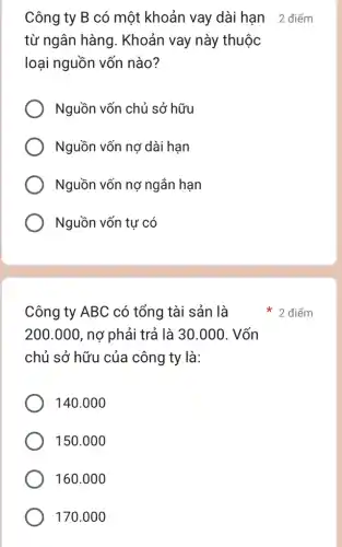 Công ty B có một khoản vay dài hạn 2 điểm
từ ngân hàng . Khoản vay này thuộc
loại nguồn vốn nào?
Nguồn vốn chủ sở hữu
Nguồn vốn nợ dài hạn
Nguồn vốn nợ ngắn hạn
Nguồn vốn tự có
Công ty ABC có tổng tài sản là
200.000 , nơ phải trả là 30.000. Vốn
chủ sở hữu của công ty là:
140.000
150.000
160.000
170.000
2 điểm