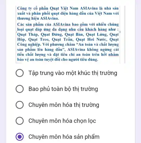 Công ty cổ phần Quạt Việt Nam ASIAvina là nhà sản
xuất và phân phối quạt điện hàng dầu của Việt Nam với
thương hiệu ASIAvina.
Các sản phẩm của ASIAvina bao gồm với nhiều chủng
loại quạt đáp ứng đa dạng nhu cầu khách hàng như :
Quạt Tháp., Quat Đứng , Quạt Bàn , Quạt Lửng., Quạt
Hôp, Quạt Treo, Quạt Trần, Quạt Hơi Nước., Quạt
Công nghiệp . Với phương châm "An toàn và chất lượng
sản phẩm lên hàng dầu", ASIAvina không ngừng cải
tiến chất lượng và đặt tiêu chí an toàn trên hết nhằm
bảo vệ an toàn tuyệt đối cho người tiêu dùng.
Tập trung vào một khúc thi trường
Bao phủ toàn bộ thi trường
Chuyên môn hóa thị trường
Chuyên môn hóa chọn lọc
C Chuyên môn hóa sản phẩm