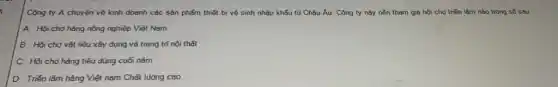 Công ty A chuyên vẽ kinh doanh các sản phẩm thiết bị vệ sinh nhập khẩu từ Châu Âu. Công ty này nên tham gia hội chợ triển lǎm nào trong số Sau
A. Hội chợ hàng nông nghiệp Việt Nam
B. Hội chợ vật liệu xây dụng và trang trí nội thất
C. Hội chợ hàng tiêu dùng cuối nǎm
D. Triển lǎm hàng Việt nam Chất lượng cao