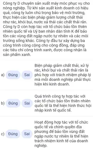 Công ty D chuyên sản xuất máy móc phục vu cho
nông nghiệp. Từ khi sản xuất kinh doanh có hiệu
quả, công ty luôn chú trọng bảo vê môi trường,
thực hiện các biện pháp giảm lượng chất thải
như rác, khói bui, nước xả thải các chất thải rắn.
Công ty D còn hợp tác với tổ chức bảo tồn thiên
nhiên quốc tế và Uỷ ban nhân dân tỉnh K để bảo
tồn các vùng đất ngập nước tự nhiên và các : môi
trường sống khác. Công ty đầu tư xây dựng ba
công trình công cộng cho cộng đồng, đáp ứng
các tiêu chí công trình xanh , được công nhận I là
sản
square 
a) Đúng Sai
Biện pháp giảm chất thải, xử lý
rác, khói bui và chất thải rắn là
phù hợp với trách nhiệm pháp lý
mà mỗi doanh nghiệp phải thực
hiện khi kinh doanh.
square 
b) Đúng Sai
Quá trình công ty hợp tác với
các tổ chức bảo tồn thiên nhiên
quốc tế là thể hiện hình thức hôi
nhập kinh tế quốc tế.
c) Đúng Sai
Hoạt động hợp tác với tổ chức
quốc tế và chính quyền địa
phương để bảo tồn vùng đất
ngập nước tự nhiên là thể hiện
trách nhiệm kinh tế của doanh
nghiệp.