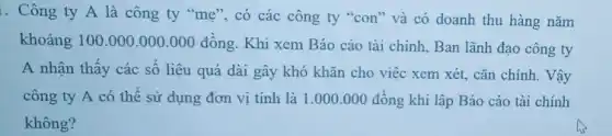 . Công ty A là công ty "mẹ , có các công ty "con" và có doanh thu hàng nǎm
khoảng 100.000.000 .000 đồng. Khi xem Báo cáo tài chính, Ban lãnh đạo công ty
A nhận thấy các số liệu quá dài gây khó khǎn cho việc xem xét, cǎn chinh. Vậy
công ty A có thể sử dụng đơn vị tính là 1 .000.000 đồng khi lập Báo cáo tài chính
không?