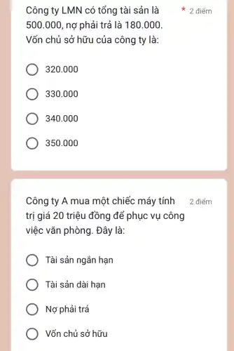 Công ty LMN có tổng tài sản là
500.000 , nợ phải trả là 180.000.
Vốn chủ sở hữu của công ty là:
320.000
330.000
340.000
350.000
Công ty A mua một chiếc máy tính
trị giá 20 triệu đồng để phục vụ công
việc vǎn phòng . Đây là:
Tài sản ngắn hạn
Tài sản dài hạn
Nợ phải trả
Vốn chủ sở hữu
2 điểm
2 điểm