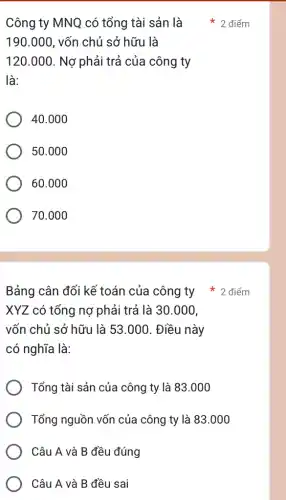 Công ty MNQ có tổng tài sản là
190.000 , vốn chủ sở hữu là
120.000 . Nợ phải trả của công ty
là:
40.000
50.000
60.000
70.000
XYZ có tổng nợ phải trả là 30 .000.
vốn chủ sở hữu là 53.000. Điều này
có nghĩa là:
Tổng tài sản của công ty là 83.000
Tổng nguồn vốn của công ty là 83.000
Câu A và B đều đúng
Câu A và B đều sai
Bảng cân đối kể toán của công ty * 2 điểm
điểm