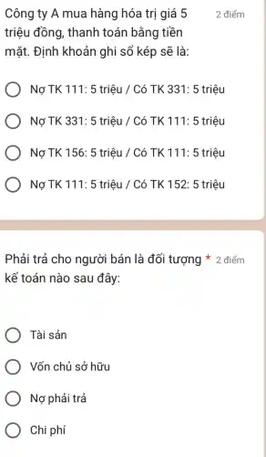 Công ty A mua hàng hóa trị giá 5
triệu đồng, thanh toán bằng tiền
mặt. Định khoản ghi sổ kép sẽ là:
Nợ TK 111: 5 triệu / Có TK 331 : 5 triệu
Nợ TK 331: 5 triệu / Có TK 111: 5 triệu
Nợ TK 156: 5 triệu / Có TK 111: 5 triệu
Nợ TK 111: 5 triệu / Có TK 152: 5 triệu
2 điểm
kế toán nào sau đây:
Phải trả cho người bán là đối tượng * 2 điểm
Tài sản
Vốn chủ sở hữu
Nợ phải trả
Chi phí