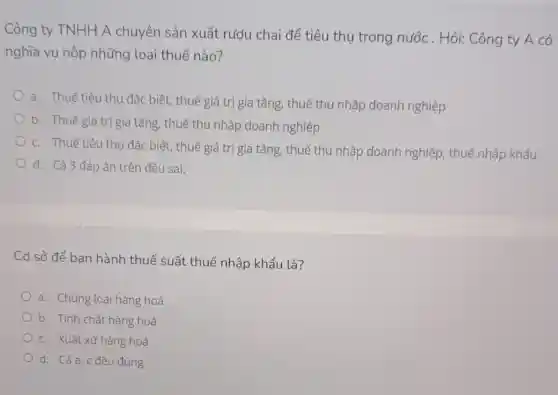 Công ty TNHH A chuyên sản xuất rượu chai để tiêu thụ trong nước . Hỏi: Công ty A có
nghĩa vụ nộp những loại thuế nào?
a. Thuế tiêu thụ đặc biệt, thuế giá trị gia tǎng, thuế thu nhập doanh nghiệp
b. Thuế giá trị gia tǎng, thuế thu nhập doanh nghiệp
c. Thuế tiêu thụ đặc biệt, thuế giá trị gia tǎng, thuế thu nhập doanh nghiệp, thuế nhập khẩu
d. Cả 3 đáp án trên đều sai.
Cơ sở để ban hành thuế suất thuế nhập khẩu là?
a. Chủng loại hàng hoá
b. Tính chất hàng hoá
c. Xuất xứ hàng hoá
d. Cảa,c đều đúng