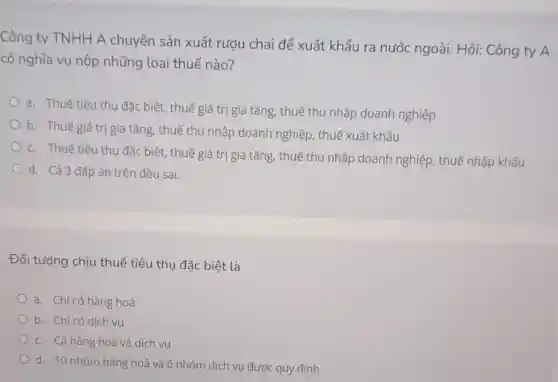 Công ty TNHH A chuyên sản xuất rượu chai để xuất khẩu ra nước ngoài. Hỏi: Công ty A
có nghĩa vụ nộp những loại thuế nào?
a. Thuế tiêu thụ đặc biệt, thuế giá trị gia tǎng, thuế thu nhập doanh nghiệp
b. Thuế giá trị gia tǎng, thuế thu nhập doanh nghiệp.thuế xuất khẩu
c. Thuế tiêu thụ đặc biệt, thuế giá trị gia tǎng, thuế thu nhập doanh nghiệp thuế nhập khẩu
d. Cả 3 đáp án trên đều sai.
Đối tượng chịu thuế tiêu thụ đặc biệt là
a. Chỉ có hàng hoá
b. Chỉ có dịch vụ
c. Cả hàng hoá và dịch vụ
d. 10 nhóm hàng hoá và 6 nhóm dịch vụ được quy đinh