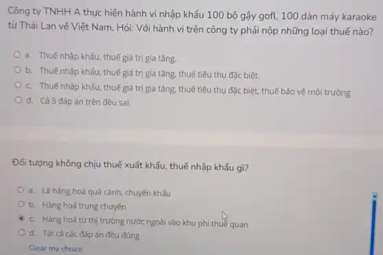 Công ty TNHH A thực hiện hành vi nhập khẩu 100 bộ gậy gofl, 100 dàn máy karaoke
từ Thái Lan về Việt Nam. Hỏi: Với hành vi trên công ty phải nộp những loại thuế nào?
a. Thuế nhập khẩu thuế giá trị gia tǎng.
b. Thuế nhập khẩu.thuế giá trị gia tǎng, thuế tiêu thụ đặc biệt.
c. Thuế nhập khẩu thuế giá trị gia tǎng, thuế tiêu thụ đặc biệt, thuế bảo vệ môi trường
d. Cả 3 đáp án trên đều sai.
Đối tượng không chịu thuế xuất khẩu thuế nhập khẩu gì?
a. Là hàng hoá quá cảnh, chuyển khẩu
b. Hàng hoá trung chuyển
C
c. Hàng hoá từ thị trường nước ngoài vào khu phi thuế quan
d. Tất cả các đáp án đều đúng
Clear my choice