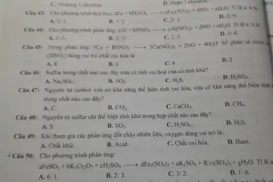 C.Nhường 1 electron.
D. Nhận 1 electron.
Câu 43: Cho phurong trinh hóa học: aFe+bH_(2)SO_(4)arrow cFe_(2)(SO_(4))_(3)+dSO_(2)+eH_(2)O
Tilea:b là
D. 2:9
A. 1:3
B. 1:2
C. 2:3
Câu 44: Cho phương trình phản ứng:
aAl+bHNO_(3)arrow cAl(NO_(3))_(3)+dNO+eH_(2)O
Tỉ lệ a: b là
D. 1:4
A. 1:3
B. 2:3
C. 2:5
Câu 45:Trong phản ứng: 3Cu+8HNO_(3)arrow 3Cu(NO_(3))_(2)+2NO+4H_(2)O
. Số phân tử nitric
(HNO_(3)) đóng vai trò chất oxi hóa là
D. 2
A. 8
B. 6
C. 4
Câu 46:Sulfur trong chất nào sau đây vừa có tính oxi hoá vừa có tính khử?
D. H_(2)SO_(4)
A. Na_(2)SO_(4)
B. SO_(2)
C. H_(2)S
Câu 47:Nguyên tử carbon vừa có khả nǎng thể hiện tính oxi hóa, vừa có khả nǎng thể hiện tính
trong chất nào sau đây?
D. CH_(4)
A. C.
B. CO_(2)
C. CaCO_(3)
Câu 48:Nguyên tử sulfur chi thể hiện tính khử trong hợp chất nào sau đây?
D. H_(2)S
A. S.
B. SO_(2)
C. H_(2)SO_(4)
Câu 49:Khi tham gia các phản ứng đốt cháy nhiên liệu, oxygen đóng vai trò là:
D. Base.
A. Chất khử.
B. Acid.
C. Chất oxi hóa.
+Câu 50:Cho phương trình phản ứng:
aFeSO_(4)+bK_(2)Cr_(2)O_(7)+cH_(2)SO_(4)arrow dFe_(2)(SO_(4))_(3)+eK_(2)SO_(4)+fCr_(2)(SO_(4))_(3)+gH_(2)
Tỉ lệ
D. 1:6
A. 6:1
B. 2:3.
C. 3:2