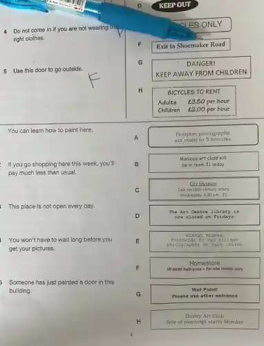 Do not come in if you are not wearing trip
right clothes.
5 Use this door to go outside.
You can learn how to paint here.
If you go shopping here this week, you'll
pay much less than usual.
This place is not open every day.
You won't have to wait long before you
get your pictures.
Someone has just painted a door in this
building.
D	KEPP OUT
ES
F
Exit to Shoemaker Road
G	DANGER!
KEEP AWAY FROM CHILDREN
H	BICYCLES TO RENT
Adults ￡3.50 per hour
Children E2.00 per hour
A
are ready in 5 minutes
Passport photographs
B	be in room 31 today
Monica's art class will
C	Talk on 16th-century artists
City Museum
Wednesday, 5.30 pm [2
The Art Centre librar y is
D	now c lose d on F rida ys
wint on st ozes
E
phot ogra pher on sa join side
card by o ur ví llag e
F
all paint half-price - for one month only
Homestore
G
Please use other entrance
Wet Paint!
H	Sale of paintings starts Monday
Burley Art Club