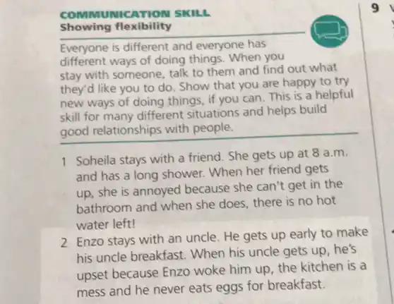 COMMUMIC ATION SKILL
Showing flexibility
Everyone is different and everyone has
different ways of doing things .When you
stay with someone, talk to them and find out what
they'd like you to do. Show that you are happy to try
new ways of doing things, if you can This is a helpful
skill for many different situations and helps build
good relationships with people.
1 Soheila stays with a friend. She gets up at 8 a.m.
and has a long shower. When her friend gets
up, she is annoyed because she can't get in the
bathroom and when she does, there is no hot
water left!
2 Enzo stays with an uncle. He gets up early to make
his uncle breakfast When his uncle gets up,he's
upset because Enzo woke him up, the kitchen is a
mess and he never eats eggs for breakfast.
9