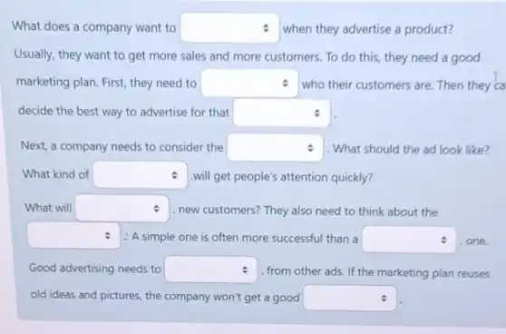 What does a company want to square  when they advertise a product?
Usually, they want to get more sales and more customers. To do this, they need a good
marketing plan. First, they need to square  who their customers are.Then they ca
decide the best way to advertise for that square 
Next, a company needs to consider the square  1. What should the ad look like?
What kind of square  will get people's attention quickly?
What will square  . new customers? They also need to think about the
square  : A simple one is often more successful than a square  .one.
Good advertising needs to square  from other ads. If the marketing plan reuses
old ideas and pictures the company won't get a good square