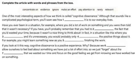 Complete the article with words and phrases from the box.
concentrate on evidence ignore make an effort pay attention to rarely relevant
One of the most interesting aspects of how we think is called "cognitive dissonance.'Although that sounds like a
complicated psychological term ,you'll soon see how 1 __ it is to our everyday lives.
Have you ever been in a situation, for example, where you did a lot of work on something and you were then told
that it wasn't necessary? If you have, you'll probably remember that you had to 2 __ the fact that
you'd wasted your time, because it wasn't a nice thing to think about! In fact, in a situation I like this where you
3 __ and it's unnecessary., you would probably only 4 __ the positive things about it.
For example, you might learn something new as you 5 __ finishing the work.
If you look at it this way, cognitive dissonance is a positive experience.Why? Because we 6 __
allow ourselves to feel bad about something we have put a lot of effort into, so we just "forget" about the
7 __ that we wasted our time and focus on the good feeling we get from knowing we have worked har
on something.