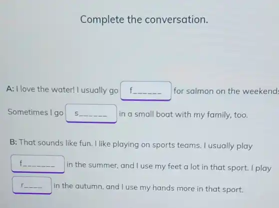 Complete the conversation.
A: I love the water! I usually go f. for salmon on the weekend
Sometimes I go s __ -in a small boat with my family.too.
B: That sounds like fun. I like playing on sports teams. I usually play
f __
in the summer and I use my feet a lot in that sport. I play
r_
in the autumn and I use my hands more in that sport.