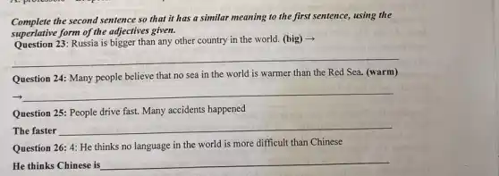 Complete the second sentence so that it has a similar meaning to the first sentence, using the
superlative form of the adjectives given.
Question 23: Russia is bigger than any other country in the world.(big) -
__
Question 24: Many people believe that no sea in the world is warmer than the Red Sea. (warm)
__
Question 25: People drive fast. Many accidents happened
The faster
__
Question 26: 4: He thinks no language in the world is more difficult than Chinese
He thinks Chinese is
__