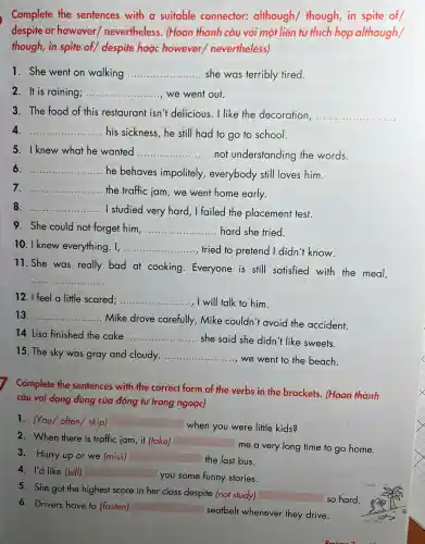 Complete the sentences with a suitable connector:although/though in spite of
despite or however/nevertheless.(Hoàn thành câu với một liên từ thích hợp although/
though,in spite of despite hoặc however nevertheless)
1. She went on walking __ she was terribly tired.
2 It i s raining; __ we went out.
3. The food of this restaurant isn'delicious I like the decoration, __
4. __ his sickness , he stil I had to go to school.
5 . I knew what he wanted __ .not understan ding the words.
6 __ .... he behaves impolitely everybody still loves him.
7. __ ... the traffic jam, we went home early.
8 __ .......... I studied very hard.I failed the placement test.
9. She could not forget him. __ hard she trie
10 I knew everything.I, __ tried to pretend I didn 't know.
11. She was really bad at cooking Everyone is still satisfie d with the meal,
__
12. I feel a little scared; ... __ .... I will talk to him.
13. __
Mike drove carefully Mike couldn't avoid the accident.
14. Lisa finished the cake __
. she said she didn''t like sweets.
15. The sky was gray and cloudy. __
......, we went to the beach.
Complete the sentences with the correct form of the verbs in the brackets . (Hoàn thành
câu với dạng đúng của động tù trong ngoặc)
1 . (You/often skip) square  when you were little kids?
2 .When there is traffic iam,it (take)
square 
me a very long time to go home.
3.Hurry up or we (miss) square  the last bus.
4. I'd like (tell) square  you some funny stories.
5. She got the highest score in her class despite (not study)
square  so hard.
6.D rivers have to (fasten) square 
seatbel whenever they drive.