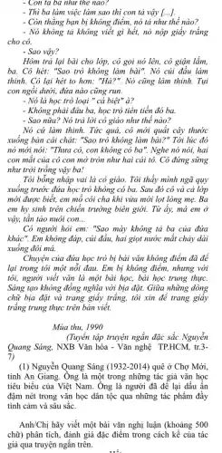 - Con tả ba như thế nào?
- Thì ba làm việc làm sao thì con tả vậy [...].
- Còn thẳng bạn bị không điểm, nó tả như thế nào?
- Nó không tả không viết gì hết, nó nộp giây trắng
cho cô.
- Sao vậy?
Hôm trả lại bài cho lớp, cô gọi nó lên, cô giận lắm,
ba. Cô hét: "Sao trò không làm bài".Nó cúi đầu làm
thinh. Cô lại hét to hơn: "Hà?". Nó cũng làm thinh. Tụi
con ngồi dưới, đứa nào cũng run.
- Nó là học trò loại " cá biệt " à?
- Không phải đâu ba,học trò tiên tiến đó ba.
- Sao nữa? Nó trả lời cô giáo như thể nào?
Nó cứ làm thinh.Tức quả, cô mới quất cây thước
xuống bàn cái chát:"Sao trò không làm bài?" Tới lúc đó
nó mới nói: "Thưa cô, con không có ba". Nghe nó nói,hai
con mặt của cô con mở tròn như hai cái tô. Cô đứng sững
như trời trồng vậy ba!
Tôi bỗng nhập vai là cô giáo. Tôi thấy mình ngã quy
xuông trước đứa học trò không có ba.Sau đó cô và cả lớp
mới được biết, em mỗ côi cha khi vừa mới lọt lòng mẹ. Ba
em hy sinh trên chiến trường biên giới.Từ ấy, má em ở
vậy, tân tảo nuôi con. __
Có người hỏi em:"Sao mày không tả ba của đứa
khác". Em không đáp, củi đầu, hai giọt nước mặt chảy dài
xuông đôi má.
Chuyện của đứa học trò bị bài vǎn không điểm đã để
lại trong tôi một nổi đau. Em bị không điểm, nhưng với
tôi, người viết vǎn là một bài học,bài học trung thực.
Sáng tạo không đồng nghĩa với bịa đặt.Giữa những dòng
chữ bịa đặt và trang giấy trắng, tôi xin để trang giây
trǎng trung thực trên bàn viết.
Mùa thu, 1990
(Tuyển tập truyện ngắn đặc sắc Nguyễn
Quang Sáng, NXB Vǎn hóa - Vǎn nghệ TP.HCM,tr.3-
7)
(1) Nguyễn Quang Sáng (1932-2014) quê ở Chợ Mới,
tinh An Giang. Ông là một trong những tác giả vǎn học
tiêu biểu của Việt Nam. Ông là người đã để lại dấu ân
đậm nét trong vǎn học dân tộc qua những tác phẩm đầy
tình cảm và sâu sắc.
Anh/Chị hãy viết một bài vǎn nghị luận (khoảng 500
chữ) phân tích, đánh giá đặc điểm trong cách kể của tác
giả qua truyện ngắn trên.