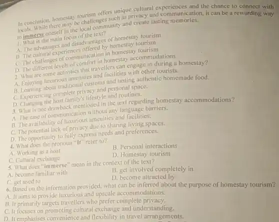 In conclusion, homestay tourism offers unique cultural experiences and the chance to connect with
locals. While there may be challenges such as privacy and communication, it can be a rewarding with
to immerse oneself in the local community and create lasting memories.
1. What is the main focus of the text?
A. The advantages and disadvantages of homestay tourism
B. The cultural experiences offered by homestay tourism
C. The challenges of communication in homestay tourism
D. The different levels of comfort in homestay accommodations
2. What are some activities that travellers can engage in during a homestay?
A. Enjoying luxurious amenities and facilities with other tourists.
B. Learning about traditional customs and tasting authentic homemade food.
C. Experiencing complete privacy and personal space.
D. Changing the host family's lifestyle and routines.
3. What is one drawback mentioned in the text regarding homestay accommodations?
A. The ease of communication without any language barriers.
B. The availability of luxurious amenities and facilities.
C. The potential lack of privacy due to sharing living spaces.
D. The opportunity to fully express needs and preferences.
4. What does the pronoun "It" refer to?
A. Working as a host
C. Cultural exchange
B. Personal interactions
D. Homestay tourism
5. What does "immerse "mean in the context of the text?
A. become familiar with
B. get involved completely in
C. get used to
D. become attracted by
6. Based on the information provided.what can be inferred about the purpose of homestay tourism?
A. It aims to provide luxurious and upscale accommodations.
B. It primarily targets travellers who prefer complete
C. It focuses on promoting cultural exchange and understanding.
D. It emphasises convenience and flexibility in travel arrangements.
