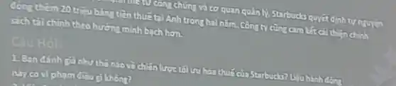 cong chúng và cơ quan quản lý Starbucls quyet định tự nguyên
đóng thêm 20 triệu bằng tiền thuếtai Anh trong hai nǎm . Công ty cũng cam lắt cải thiện chính
sach tài chinh theo hướng minh bach hon.
Câu Hỏi
1. Ban dánh ca như thế nào và chiến li	cha Starbucks? Uậu hành động
này có vi pham điều