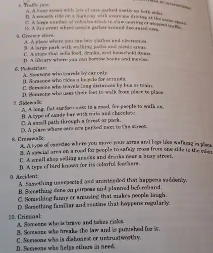 constrians at intersections 4. Traffic jam:
A. A busy street with lots of cars parked neatly on both sides.
B. A smooth ride on a highway with everyone driving at the same speed.
C. A large number of vehicles stuck in slow deving or stopped traffiC.
D. A fun event where people gather around decorated cars.
5. Grocery store:
A. A place where you can buy clothes and electronics.
B. A large park with walking paths and picnic areas.
C. A store that sells food, drinks, and household items.
D. A library where you can borrow books and movies.
6. Pedestrian:
A. Someone who travels by car only.
B. Someone who rides a bicycle for errands.
C. Someone who travels long distances by bus or train.
D. Someone who uses their feet to walk from place to place.
7. Sidewalk:
A. A long, flat surface next to a road, for people to walk on.
B. A type of candy bar with nuts and chocolate.
C. A small path through a forest or park.
D. A place where cars are parked next to the street.
8. Crosswalk:
A. A type of exercise where you move your arms and legs like walking in place.
B. A special area on a road for people to safely cross from one side to the other.
C. A small shop selling snacks and drinks near a busy street.
D. A type of bird known for its colorful feathers.
9. Accident:
A. Something unexpected and unintended that happens suddenly.
B. Something done on purpose and planned beforehand.
C. Something funny or amusing that makes people laugh.
D. Something familiar and routine that happens regularly.
10. Criminal:
A. Someone who is brave and takes risks.
B. Someone who breaks the law and is punished for it.
C. Someone who is dishonest or untrustworthy.
D. Someone who helps others in need.