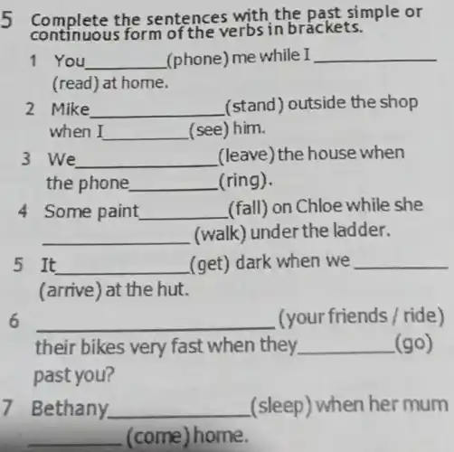 continuou s form of the verbs in brackets.
Complete the sentences with the past simple or
1 You __ (phone) me while I __
(read) at home.
2 Mike __ (stand) outside the shop
when I __ (see) him.
3 We __ (leave) the house when
the phone __ (ring).
4 Some paint __ (fall) on Chloe while she
__ (walk) under the ladder.
5 It __ (get) dark when we __
(arrive) at the hut.
__ (your friends /ride)
their bikes very fast when they __ (go)
past you?
Bethany. __ (sleep) when her mum