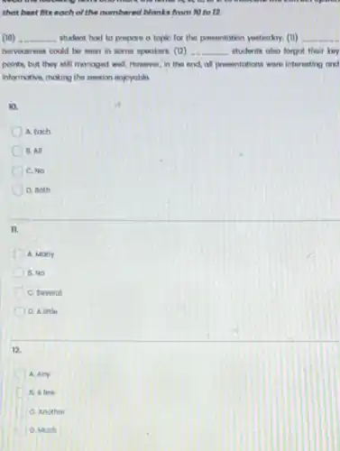 controportion
that best fits each of the numbered blanks from 10 to 12.
(10) __ student had to prepare a topic for the presentotion yesterdoy. (11) __
nervournoss could be soon in some spookers. (12) __ students also forgot their key
points, but they still managed well. However, in the end, all presontations were interesting and
informative, making the session enjoyable
10.
A. tach
B. All
C. NO
D. Both
II.
A. Many
B. No
C. Several
D. Alittle
12.
A. Any
D B. A few
C. Another
D. Much