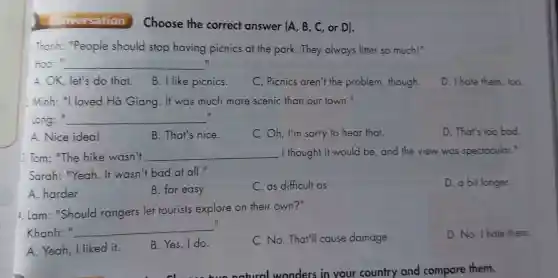 Conversation
Thanh:"People should stop having picnics at the park.They always litter so much!"
II Hoo: __
A. OK, let's do that.
B. I like picnics.
C. Picnics aren't the problem though.
D. I hate them, too.
2.Minh: "I loved Hà Giang. It was much more scenic than our town."
long:" __
i
A. Nice idea!
B. That's nice.
C. Oh, I'm sorry to hear that.
D. That's too bad.
1.Tom: "The hike wasn't __ I thought it would be, and the view was speciacular."
Sarah: "Yeah. It wasn't bad at all."
A. harder
B. far easy
C. as difficult as
D. a bit longer
4. Lam: "Should rangers let tourists explore on their own?"
Khanh:" __
II
C. No. That'll cause damage.
D. No. I hate them.
A. Yeah, I liked it.
B. Yes, I do.
natural wonders in your country and compare them.
Choose the correct answer (A, B, C, or D).