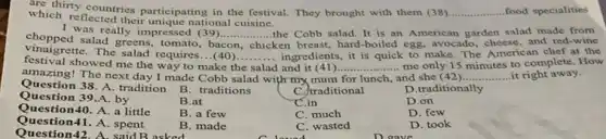 which is countries participating in the festival. They brought with them (38) __ food specialities
which reflected their unique national cuisine.
I was really impressed (39).......
chicken breast, hard-boiled egg, avocado, cheese, and red-wine
choppe was really impressed (39)
__ .......the Cobb salad. It is an American garden salad made from
vinaigrette. The salad requires ...(40) __ ingredients, it is quick to make. The American chef at the
bacon
festival showed me the way to make the salad and it	- me only 15 minutes to complete. How
amazing! The next day I made Cobb salad with my mum
__
and she (42) __
Question 38. A. tradition
for lunch,	....it right away.
Question 39.A. by
B. traditions
C. traditional
D.traditionally
Question40. A.a little
B.at
C.in
D.on
Question41. A. spent
B. a few
C. much
D. few
Question42. A. said B asked
B. made
C. wasted
D. took