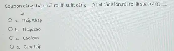 Coupon càng thấp, rủi ro lãi suất càng __ .YTM càng lớn,rủi ro lãi suất càng __
a Thacute (a)p/thacute (a)p
b. Thấp/cao
c. Cao/cao
d. Cao/thấp