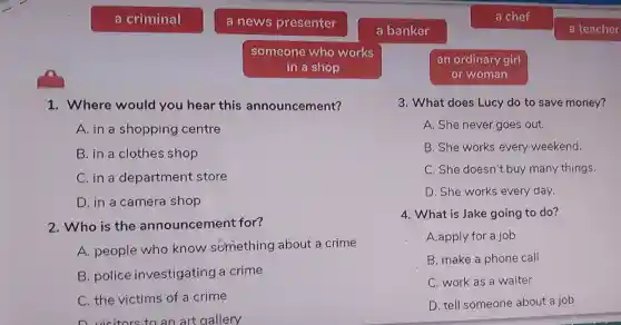 a criminal
1.Where would you he ar this ann uncern lent?
A. in a shoppi ng ce ntre
B. in clotr es sh op
C. in a depar tment store
D. in a camera shop
2.Who is the annour ceme nt for?
A people who kn ow sb mething abo t a crime
B. pol ice inve stigatin ga cri me
C. the victims of a cr ime
D.visitors to an art gallery
a news presenter
someone who works
in a shop
a banker
a chef
an ordinary girl
or woman
3. Wha t does Lu cy do to save money?
A. She neve r goes out.
B. She works ev ery weekend.
C. She doesn't buy m anyth ings.
D.She works every day.
4.W hat is Jake going to do?
A.apply for a job
B. make a phone c all
C work as a wa iter
D. tel I some one ab out a job
a teacher