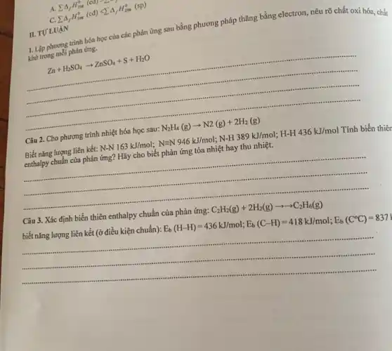 C.
sum Delta _(f)H_(298)^0(cd)lt sum Delta _(f)H_(298)^0(sp)
1. Lập phương trình hóa học của các phản ứng sau bằng phương pháp thǎng bằng electron, nêu rõ chất oxi hóa, chất
khử trong mỗi phản ứng.
Zn+H_(2)SO_(4)arrow ZnSO_(4)+S+H_(2)O
II. TƯ LUẠN
Câu 2. Cho phương trình nhiệt hóa học sau: N_(2)H_(4)(g)arrow N2(g)+2H_(2)(g)
Biết nǎng lượng liên kết: N-N163kJ/mol;N=N946kJ/mol;N-H389kJ/mol;H-H436kJ/mol Tính biến thiên
enthalpy chuẩn của phản ứng? Hãy cho biết phản ứng tỏa nhiệt hay thu nhiệt.
__
...
Câu 3. Xác định biến thiên enthalpy chuẩn của phản ứng: C_(2)H_(2)(g)+2H_(2)(g)arrow arrow C_(2)H_(6)(g)
biết nǎng lượng liên kết (ở điều kiện chuẩn): E_(b)(H-H)=436kJ/mol;E_(b)(C-H)=418kJ/mol;E_(b)(C^circ C)=837J
__
......................................................................