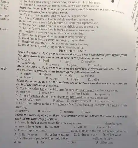 ct (32)
formed
lcohol-
om the
ractice
n with
at is
C. We don't have enough money now, for we can't buy this house.
D. We don't have enough money now, so we can't buy this house.
Mark the letter A.B, C or D on your answer sheet to indicate the most meaningful
sentence written from the given words.
39. To me, /Vietnamese food /delicious /Japanese one.
A. To me, Vietnamese food is deliciouser than Japanese one.
B. To me, Vietnamese food is more delicious than Japanese one.
C. To me, Vietnamese food is as more delicious as Japanese one.
D. To me, Vietnamese food is more delicious as Japanese one.
40. Breakfast/prepare / my mother / every morning.
A. Breakfast is prepared by my mother every morning.
B. Breakfast is prepare every morning by my mother.
C. Breakfast was prepared by my mother every morning.
D. Breakfast prepared by my mother every morning.
PRACTICE TEST 5
Mark the letter A , B, C or D to indicate the word whose underlined part differs from
the other three in pronunciation in each of the following questions.
1. A. easy
B. head
C. heavy
D. weather
2. A. depends
B. parents
C. years
D. temples
Mark the letter A , B, C or D to indicate the word that differs from the other three in
the position of primary stress in each of the following questions.
3. A. early
B. winter
C. people
D. believe
4. A. honest
B. system
C. subject
D. polite
Mark the letter A.B, C or D to indicate the underlined part that needs correction in
each of the following questions.
5. My father, that has a special craze for cars, has just bought another sports car,
A. that has
B. craze for
C. has just bought
6. A lot of articles about the environment have written by my classmates.
D. sports car
A. A lot of articles
B. about
C. the environment D. have written
7. Lan often arrives at the office at nine o'clock, but because the storm, she was late this
morning.
A. arrives
B. at nine
C. because
D. was
Mark the letter A , B, C, or D on your answer sheet to indicate the correct answer to
each of the following questions.
8. If you hadn't spent so much time making up,we __ there by now.
A. would have been B. had been
C. will be
D. would be
9. It was unprofessional __ casual clothes to the international conference.
A. of her to wear
B. for her wearing
C. for her to wear
D. of her wear
10. Vietnamese prefer riding motorbikes __ walking to work.
A. to
B. for
C. than
D. rather than