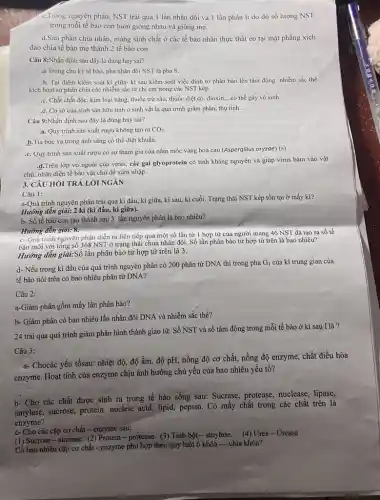 c.Trong nguyên phân, NST trái qua 1 lần nhân đôi và 1 lần phân li do đó số lượng NST
trong mỗi tế bào con luôn giống nhau và giống mẹ.
d.Sau phân chia nhân màng sinh chất ở các tế bào nhân thực thắt eo tại mặt phẳng xích
đạo chia tế bào mẹ thành 2 tế bào con.
Câu 8:Nhận định sau đây là đúng hay sai?
a. Trong chu kỳ tế bào, pha nhân đôi NST là pha s.
b. Tại điểm kiểm soát kì giữa- kỉ sau kiểm soát việc đính tơ phân bào lên tâm động nhiễm sắc thể.
kích hoạt sự phân chia các nhiễm sắc từ chị em trong các NST kép.
.c. Chất chất độc kim loại nặng, thuốc trừ sâu, thuốc diệt có, dioxin __ .có thể gây vô sinh.
.d. Cơ sở của sinh sản hữu tính ở sinh vật là quá trình giảm phân.thụ tinh
Câu 9:Nhận định sau đây là đúng hay sai?
a. Quy trình sản xuất rượu không tạo ra CO_(2)
b.Tia bức xạ trong ánh sáng có thể diệt khuẩn.
.c. Quy trình sản xuất rượu có sự tham gia của nấm mốc vàng hoa cau (Aspergillus oryzae)
(s)
d.Trên lớp vỏ ngoài của virus, các gai glyoprotein có tính kháng nguyên và giúp virus bám vào vật
chủ, nhận diện tế bào vật chủ để xâm nhập.
3. CÂU HỎI TRẢ LỜI NGÁN
Câu 1:
a-Quá trình nguyên phân trải qua kì đầu,kì giữa, kì sau,kì cuối. Trạng thái NST kép tồn tại ở mấy kì?
Hướng dẫn giải: 2 kì (kì đầu, kì giữa).
b- Số tế bào con tạo thành sau 3 lần nguyên phân là bao nhiêu?
Hướng dẫn giải: 8.
c- Quá trình nguyên phân diễn ra liên tiếp qua một số lần từ 1 hợp từ của người mang 46 NST đã tạo ra số tế
bào mới với tổng số 368 NST ở trạng thái chưa nhân đôi. Số lần phân bào từ hợp tử trên là bao nhiêu?
Hướng dẫn giải:Số lần phân bào từ hợp tử trên là 3.
d- Nếu trong kì đầu của quá trình nguyên phân có 200 phân tử DNA thì trong pha
G_(1) của kì trung gian của
tế bào nói trên có bao nhiêu phân tử DNA?
Câu 2:
a-Giảm phân gồm mấy lần phân bào?
b- Giảm phân có bao nhiêu lần nhân đôi DNA và nhiễm sắc thể?
24 trải qua quá trình giảm phân hình thành giao tử. Số NST và số tâm động trong mỗi tế bào ở kì sau I là?
Câu 3:
a- Chocác yếu tốsau: nhiệt độ, độ ẩm, độ pH, nồng độ cơ chất, nồng độ enzyme,chất điều hòa
enzyme. Hoạt tính của enzyme chịu ảnh hưởng chủ yếu của bao nhiêu yếu tố?
b- Cho các chất được sinh ra trong tế bào sống sau:Sucrase, protease, nuclease,lipase,
amylase, sucrose, protein,nucleic acid, lipid, pepsin . Có mấy chất trong các chất trên là
enzyme?
c- Cho các cặp cơ chất - enzyme sau:
(1) Sucrose-sucrase. (2)Protein-protease. (3) Tinh bột-amylase. (4) Urea - Urease
Có bao nhiêu cặp cơ chất - enzyme phù hợp theo quy luật ổ khóa-chìa khóa?