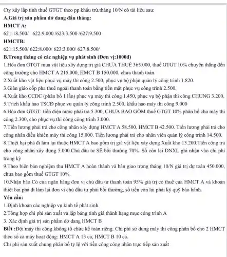 Cty xây lắp tính thuế GTGT theo pp khấu trừ,tháng 10/N có tài liệu sau:
A.Giá trị sản phẩm dở dang đầu tháng:
HMCT A:
621:18.500/622:9.000/623:3.500/627:9.500
HMCTB:
621:15.500/622:8.000623:3.000/627:8.500/
B.Trong tháng có các nghiệp vụ phát sinh (Đơn vị:1000đ)
1.Hóa đơn GTGT mua vật liệu xây dựng trị giá CHUA THUẾ 365 .000, thuế GTGT 10%  chuyển thẳng đến
công trường cho HMCT A 215.000, HMCT B 150.000, chưa thanh toán.
2.Xuât kho vật liệu phục vụ máy thi công 2.500 , phục vụ bộ phận quản lý công trình 1.820.
3.Giàn giáo cốp pha thuê ngoài thanh toán bằng tiền mặt phục vụ công trình 2.500.
4.Xuất kho CCDC (phân bổ 1 lần)phục vụ máy thi công 1.450, phục vụ bộ phận thi công CHUNG 3.200.
5.Trích khâu hao TSCĐ phục vụ quản lý công trình 2500, khấu hao máy thi công 9.000
6.Hóa đơn GTGT:tiền điện nước phải trả 5.300, CHUA BAO GỎM thuế GTGT 10%  phân bổ cho máy thi
công 2.300, cho phục vụ thi công công trình 3.000.
7.Tiền lương phải trả cho công nhân xây dựng HMCT A 58.500, HMCT B 42.500. Tiền lương phải trả cho
công nhân điều khiển máy thi công 15 .000. Tiền lương phải trả cho nhân viên quản lý công trình 14.500
8.Thiệt hại phá đi làm lại thuộc HMCT A bao gồm trị giá vật liệu xây dựng Xuất kho 13.200 .Tiền công trả
cho công nhân xây dựng 5.000.Chủ đầu tư SE bồi thường 70%  . Số còn lại DNXL ghi nhận vào chi phí
trong kỳ
9.Theo biên bản nghiệm thu HMCT A hoàn thành và bàn giao trong tháng 10/N giá trị dự toán 450.000.
chưa bao gồm thuế GTGT 10% 
10.Nhận báo Có của ngân hàng đơn vị chủ đầu tư thanh toán 95%  giá trị có thuế của HMCT A và khoản
thiệt hại phá đi làm lại đơn vị chủ đầu tư phải bồi thường, số tiền còn lại phải ký quỹ bảo hành.
Yêu cầu:
1.Định khoản các nghiệp vụ kinh tế phát sinh.
2.Tổng hợp chi phí sản xuất và lập bảng tính giá thành hạng mục công trình A
3. Xác định giá trị sản phẩm dở dang HMCT B
Biết :Đội máy thi công không tổ chức kế toán riêng. Chi phí sử dụng máy thi công phân bổ cho 2 HMCT
theo số ca máy hoạt động: HMCT A 13 ca, HMCT B 10 ca.
Chi phí sản xuất chung phân bổ tỷ lệ với tiền công công nhân trực tiếp sản xuất