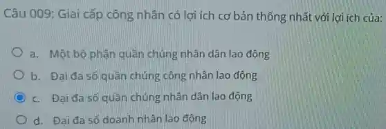 Câu 009:Giai cấp công nhân có lợi ích cơ bản thống nhất với lợi ích của:
a. Một bộ phân quân chúng nhân dân lao động
b. Đai đa số quần chúng công nhân lao động
c. Đai đa số quần chúng nhân dân lao động
d. Đai đa số doanh nhân lao động