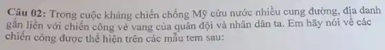 Câu 02: Trong cuộc kháng chiến chống Mỹ cứu nước nhiều cung đường, địa danh
gǎn liền với chiến công vẻ vang của quân đội và nhân dân ta. Em hãy nói về các
chiến công được thể hiện trên các mẫu tem sau: