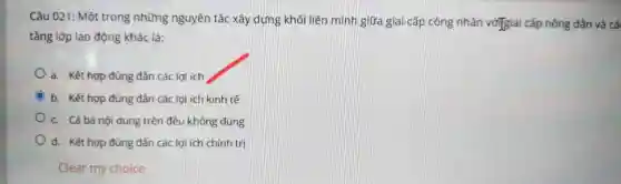 Câu 021:Mô trong nh ững nguyên tắc xây dựng khối liên minh giữa gia i cấp công nh ân vớigiai cấp nông dân và câ
tả ng lớp lao động khác là:
a.Kết hợ p đúng đắn các le ri ích
C b.Kết hợ p đủ ng đần c ác lợi ích kinh tế
c.Cả ba nội dung trên đều không đúng
d.Kết hợ p đúng đẳr các le ti ích chính tri
Clear my choice