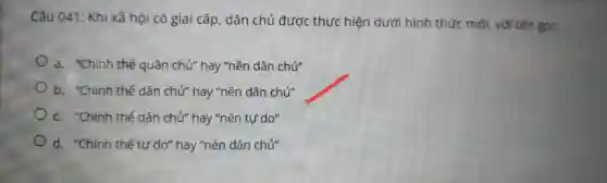 Câu 04 : Kh i xã hội có gia i cấp , dâr ch ủ được thực hiện dưới hìn n thứ cm 5i, với tên goi:
a. "Chinh thể quân ch "hav "nền dâ n chủ"
b. "Chinh thế dâr chử"hay "nề n dân chủ"
c. "Chinh thể dâr chủ"hay "nề n tự do"
d. "Chínr thế tự do" hay "nền dâr chủ"