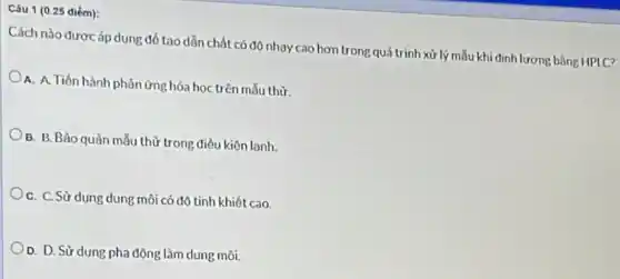 Câu 1 (0.25 diém):
Cách nào được áp dung đổ tạo dẫn chất có độ nhạy cao hơn trong quá trình xử lý mẫu khi định lượng bằng HPLC?
A. A. Tiến hành phàn ứng hóa học trên mẫu thừ
B. B. Bảo quàn mẫu thừ trong điều kiện lạnh.
C. C. Sử dung dung môi có độ tinh khiết cao.
O. D. Sử dung pha động làm dung môi.