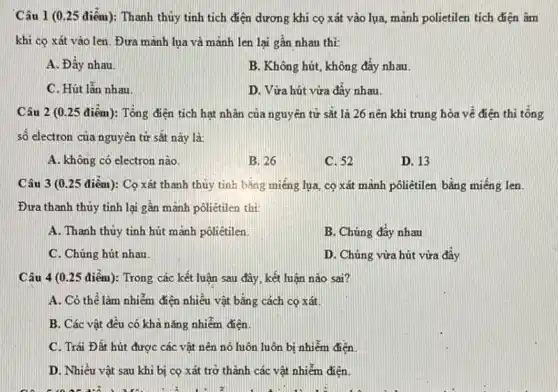 Câu 1 (0.25 điểm): Thanh thủy tinh tích điện dương khi cọ xát vào lụa mảnh polietilen tích điện âm
khi cọ xát vào len. Đưa mảnh lua và mảnh len lai gần nhau thì:
A. Đẩy nhau.
B. Không hút, không đây nhau
C. Hút lẫn nhau
D. Vừa hút vừa đây nhau.
Câu 2 (0.25 điểm): Tổng điện tích hạt nhân của nguyên tử sắt là 26 nên khi trung hòa về điện thì tổng
số electron của nguyên tử sắt này là:
A. không có electron nào.
B. 26
C. 52
D. 13
Câu 3 (0.25 điểm): Co xát thanh thủy tinh bằng miếng lụa, cọ xát mảnh pôliêtilen bǎng miếng len.
Đưa thanh thủy tinh lại gần mãnh pôliétilen thì:
A. Thanh thủy tinh hút mảnh pôliêtilen.
B. Chúng đây nhau
C. Chúng hút nhau.
D. Chúng vừa hút vừa đây
Câu 4 (0.25 điểm): Trong các kết luận sau đây, kết luận nào sai?
A. Có thể làm nhiễm điện nhiều vật bằng cách cọ xát.
B. Các vật đều có khả nǎng nhiễm điện
C. Trái Đất hút được các vật nên nó luôn luôn bị nhiễm điện.
D. Nhiều vật sau khi bị cọ xát trở thành các vật nhiễm điện.